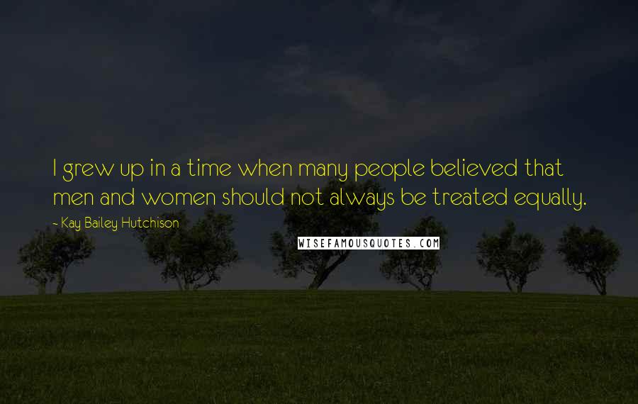 Kay Bailey Hutchison Quotes: I grew up in a time when many people believed that men and women should not always be treated equally.