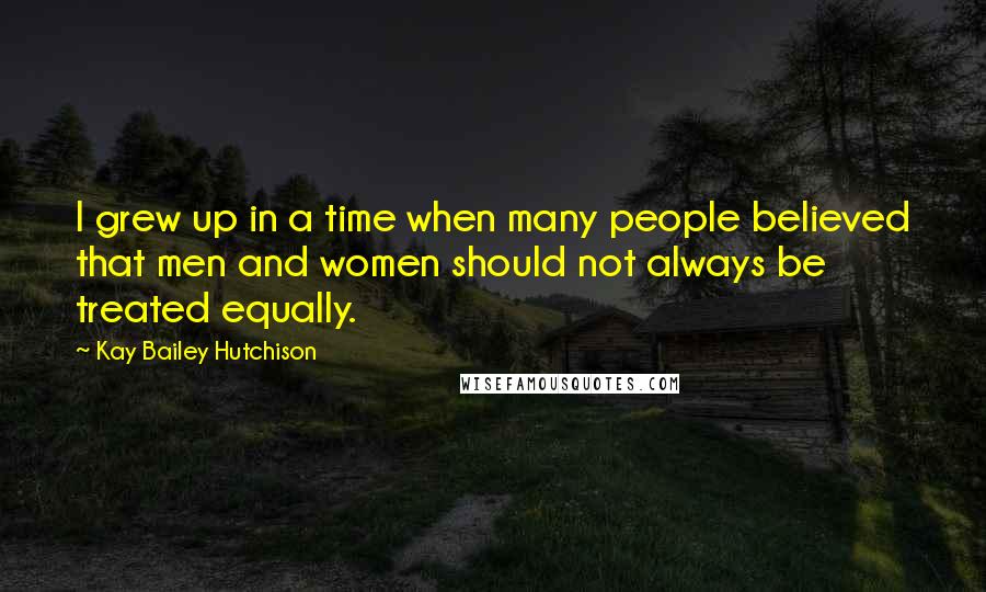 Kay Bailey Hutchison Quotes: I grew up in a time when many people believed that men and women should not always be treated equally.