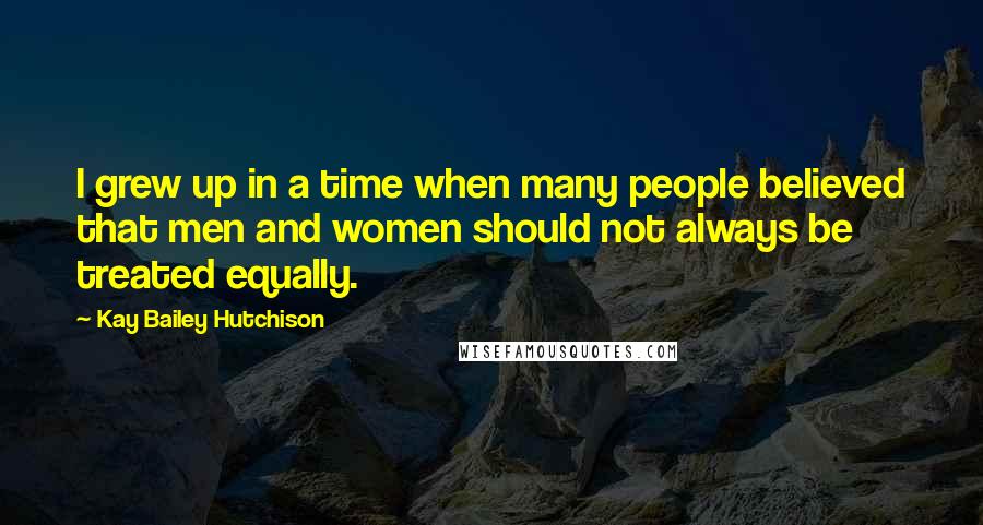 Kay Bailey Hutchison Quotes: I grew up in a time when many people believed that men and women should not always be treated equally.