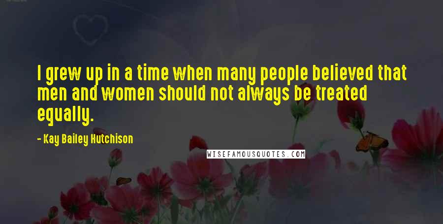 Kay Bailey Hutchison Quotes: I grew up in a time when many people believed that men and women should not always be treated equally.