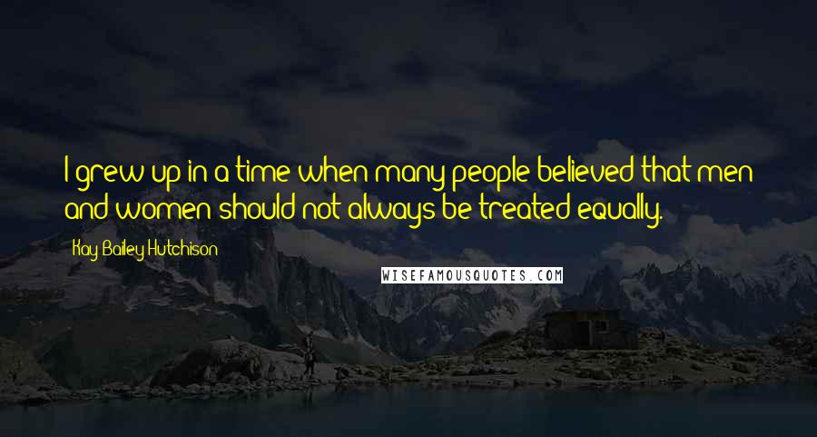 Kay Bailey Hutchison Quotes: I grew up in a time when many people believed that men and women should not always be treated equally.