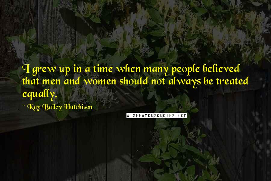 Kay Bailey Hutchison Quotes: I grew up in a time when many people believed that men and women should not always be treated equally.