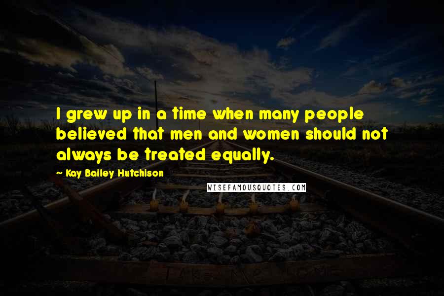 Kay Bailey Hutchison Quotes: I grew up in a time when many people believed that men and women should not always be treated equally.