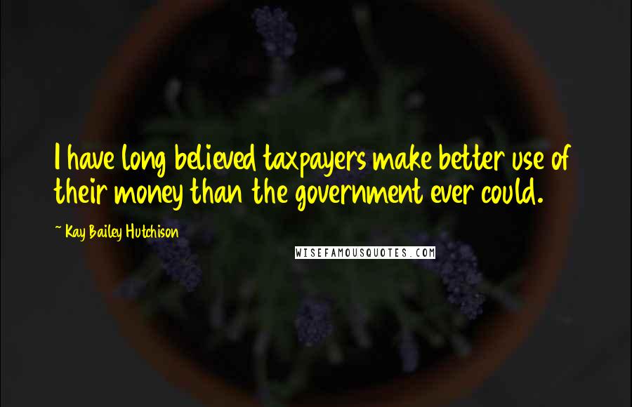 Kay Bailey Hutchison Quotes: I have long believed taxpayers make better use of their money than the government ever could.