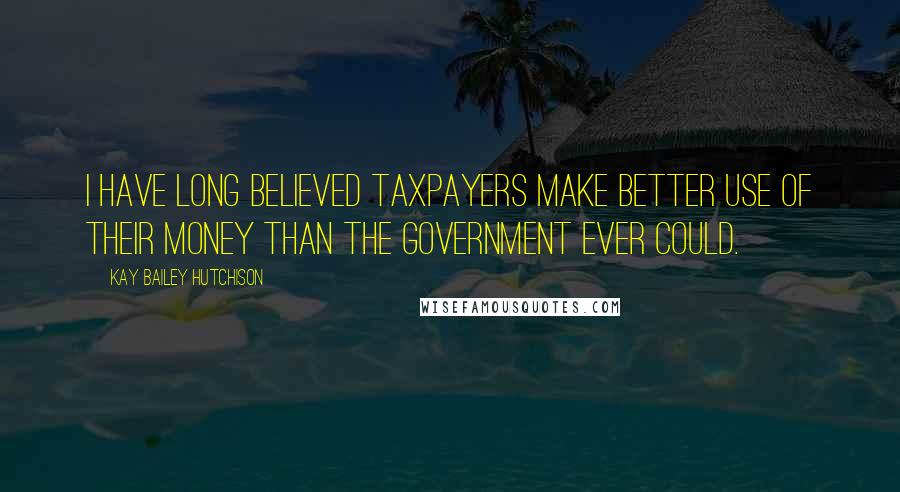 Kay Bailey Hutchison Quotes: I have long believed taxpayers make better use of their money than the government ever could.