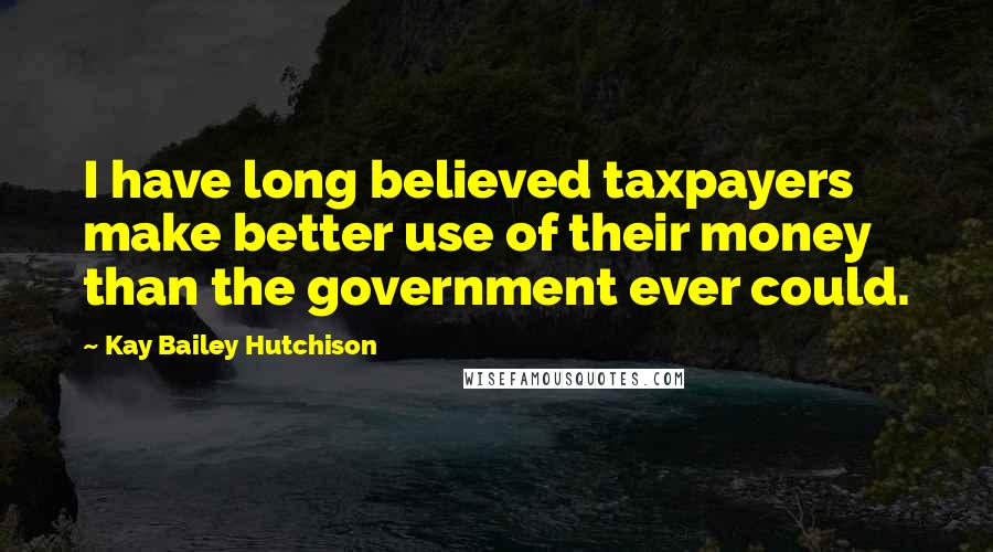 Kay Bailey Hutchison Quotes: I have long believed taxpayers make better use of their money than the government ever could.