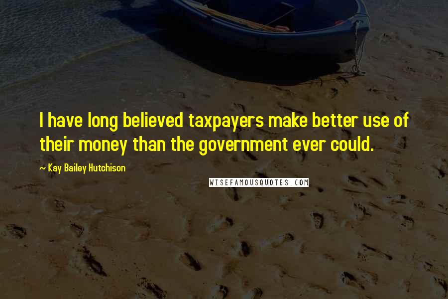 Kay Bailey Hutchison Quotes: I have long believed taxpayers make better use of their money than the government ever could.