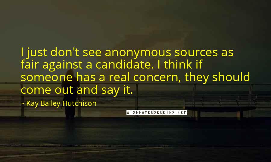 Kay Bailey Hutchison Quotes: I just don't see anonymous sources as fair against a candidate. I think if someone has a real concern, they should come out and say it.