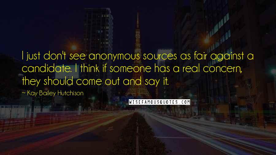 Kay Bailey Hutchison Quotes: I just don't see anonymous sources as fair against a candidate. I think if someone has a real concern, they should come out and say it.