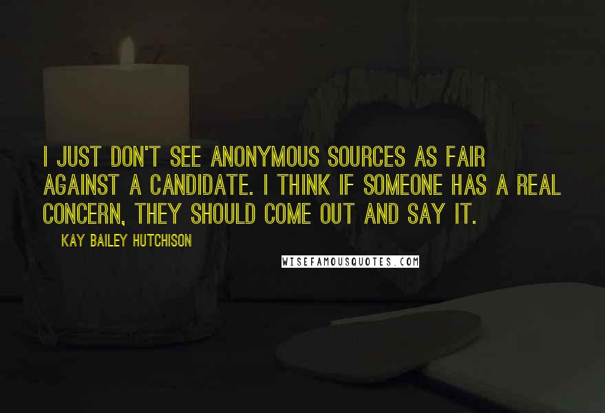 Kay Bailey Hutchison Quotes: I just don't see anonymous sources as fair against a candidate. I think if someone has a real concern, they should come out and say it.