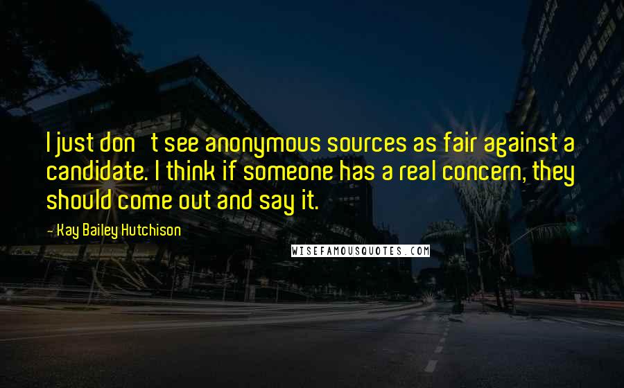 Kay Bailey Hutchison Quotes: I just don't see anonymous sources as fair against a candidate. I think if someone has a real concern, they should come out and say it.