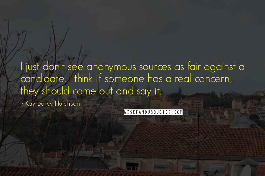 Kay Bailey Hutchison Quotes: I just don't see anonymous sources as fair against a candidate. I think if someone has a real concern, they should come out and say it.