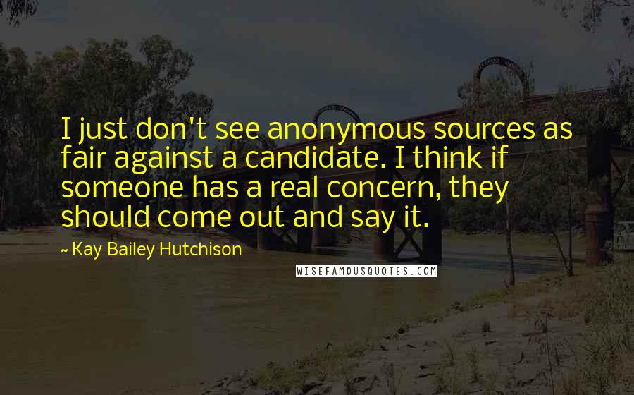 Kay Bailey Hutchison Quotes: I just don't see anonymous sources as fair against a candidate. I think if someone has a real concern, they should come out and say it.