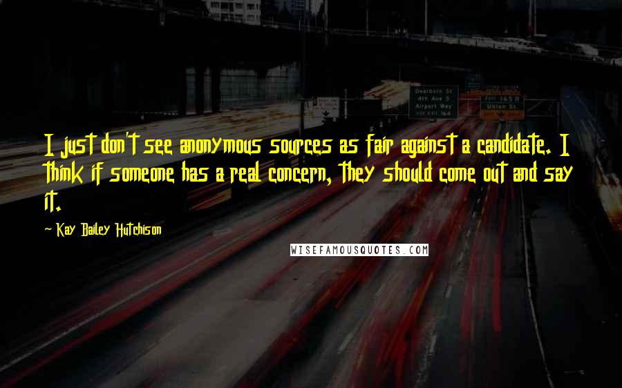 Kay Bailey Hutchison Quotes: I just don't see anonymous sources as fair against a candidate. I think if someone has a real concern, they should come out and say it.