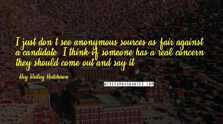 Kay Bailey Hutchison Quotes: I just don't see anonymous sources as fair against a candidate. I think if someone has a real concern, they should come out and say it.