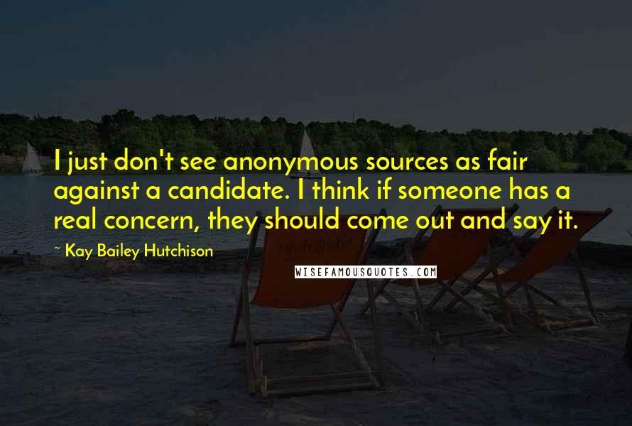 Kay Bailey Hutchison Quotes: I just don't see anonymous sources as fair against a candidate. I think if someone has a real concern, they should come out and say it.