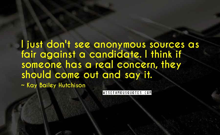 Kay Bailey Hutchison Quotes: I just don't see anonymous sources as fair against a candidate. I think if someone has a real concern, they should come out and say it.