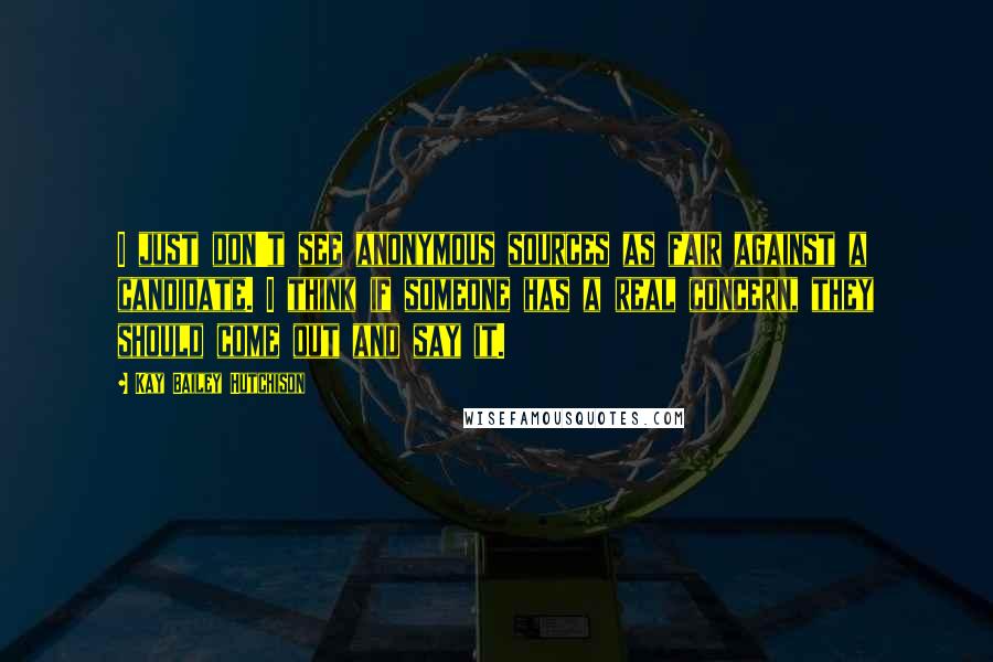 Kay Bailey Hutchison Quotes: I just don't see anonymous sources as fair against a candidate. I think if someone has a real concern, they should come out and say it.
