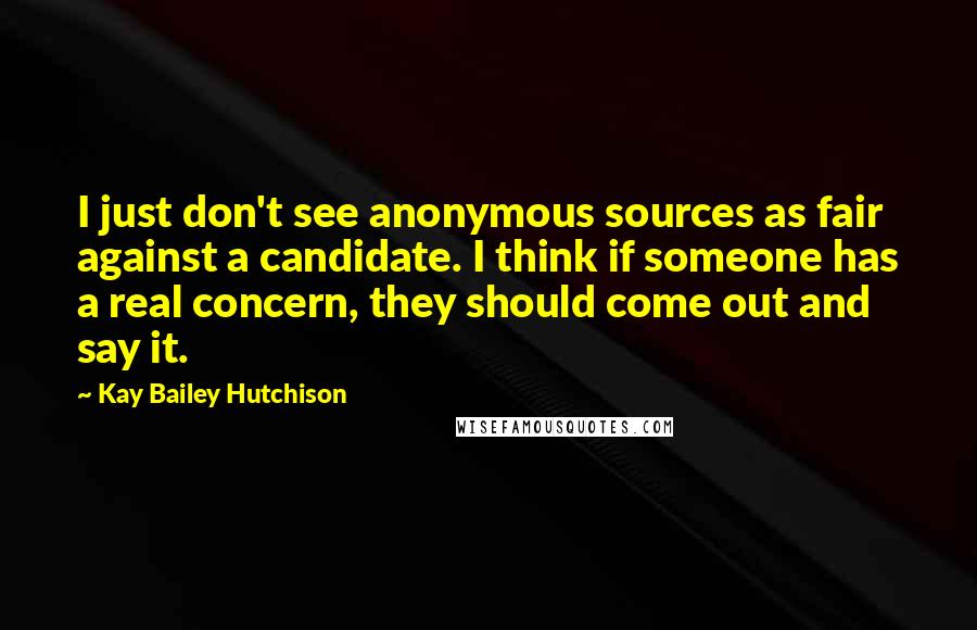 Kay Bailey Hutchison Quotes: I just don't see anonymous sources as fair against a candidate. I think if someone has a real concern, they should come out and say it.