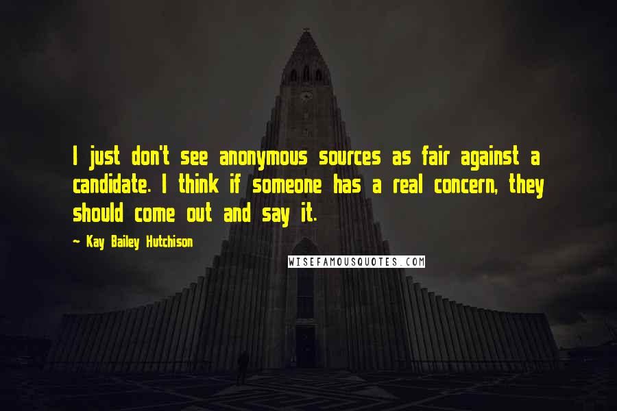 Kay Bailey Hutchison Quotes: I just don't see anonymous sources as fair against a candidate. I think if someone has a real concern, they should come out and say it.