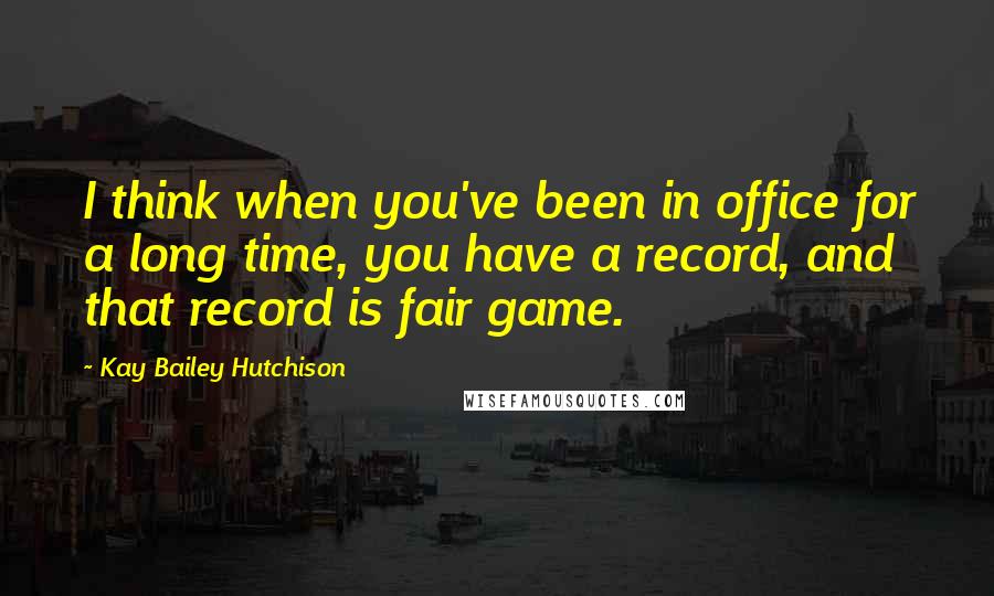 Kay Bailey Hutchison Quotes: I think when you've been in office for a long time, you have a record, and that record is fair game.