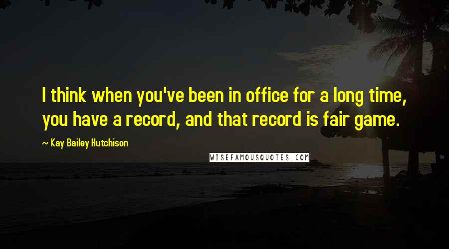 Kay Bailey Hutchison Quotes: I think when you've been in office for a long time, you have a record, and that record is fair game.