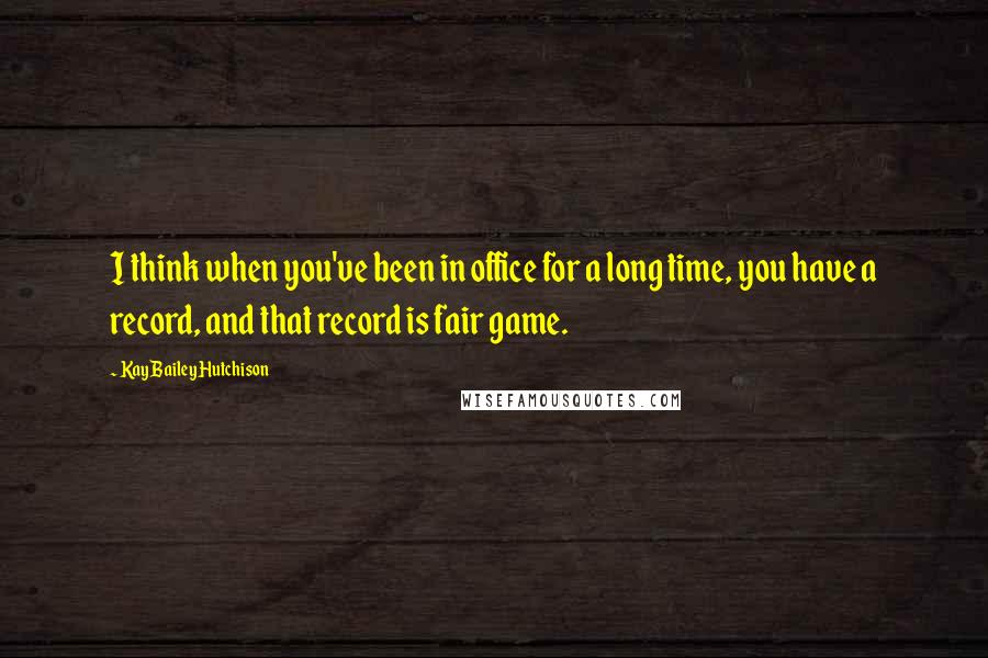 Kay Bailey Hutchison Quotes: I think when you've been in office for a long time, you have a record, and that record is fair game.