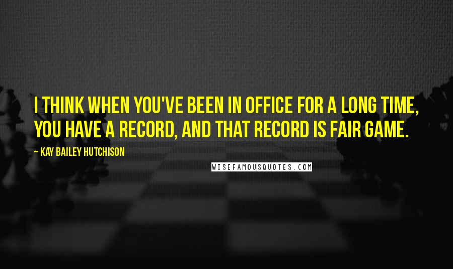 Kay Bailey Hutchison Quotes: I think when you've been in office for a long time, you have a record, and that record is fair game.