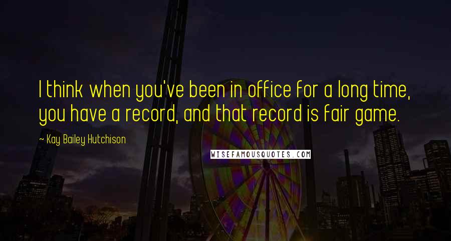 Kay Bailey Hutchison Quotes: I think when you've been in office for a long time, you have a record, and that record is fair game.