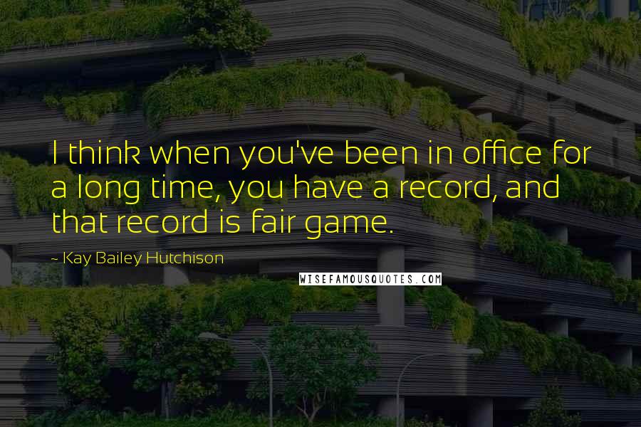 Kay Bailey Hutchison Quotes: I think when you've been in office for a long time, you have a record, and that record is fair game.