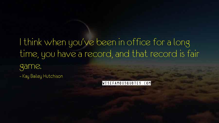 Kay Bailey Hutchison Quotes: I think when you've been in office for a long time, you have a record, and that record is fair game.