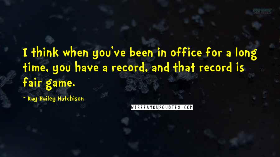 Kay Bailey Hutchison Quotes: I think when you've been in office for a long time, you have a record, and that record is fair game.