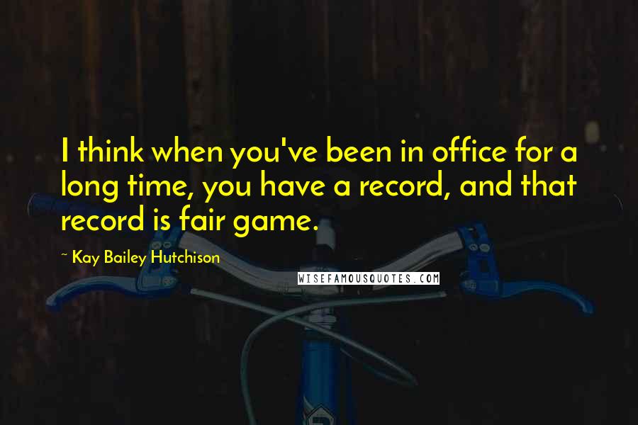 Kay Bailey Hutchison Quotes: I think when you've been in office for a long time, you have a record, and that record is fair game.