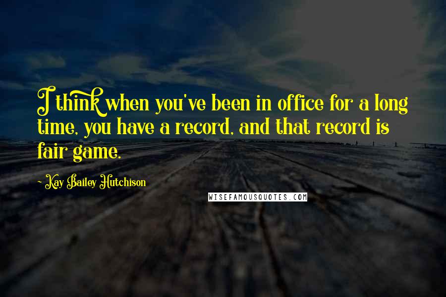 Kay Bailey Hutchison Quotes: I think when you've been in office for a long time, you have a record, and that record is fair game.