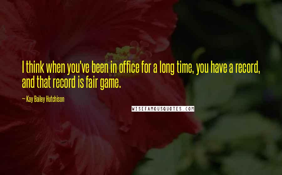 Kay Bailey Hutchison Quotes: I think when you've been in office for a long time, you have a record, and that record is fair game.