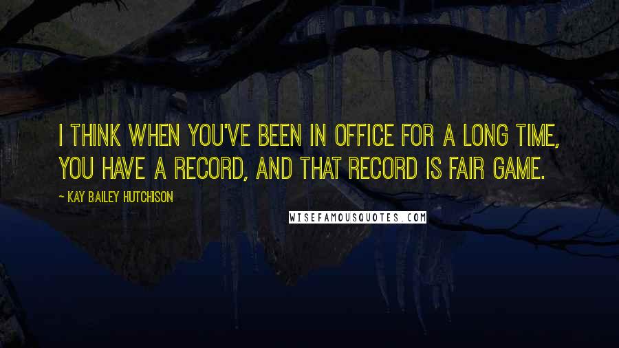 Kay Bailey Hutchison Quotes: I think when you've been in office for a long time, you have a record, and that record is fair game.