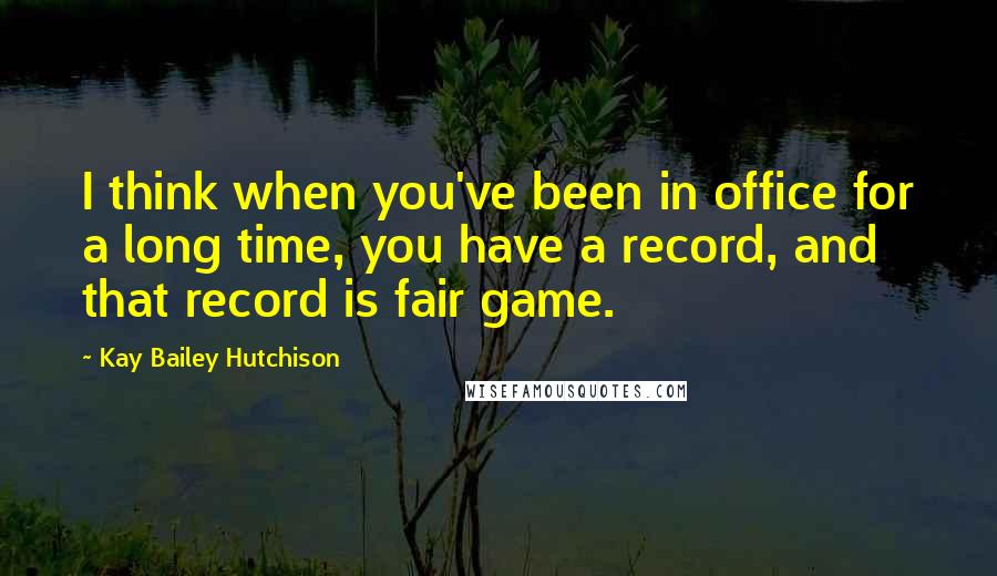 Kay Bailey Hutchison Quotes: I think when you've been in office for a long time, you have a record, and that record is fair game.