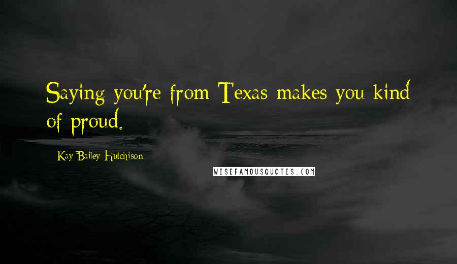 Kay Bailey Hutchison Quotes: Saying you're from Texas makes you kind of proud.