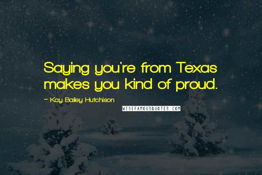 Kay Bailey Hutchison Quotes: Saying you're from Texas makes you kind of proud.