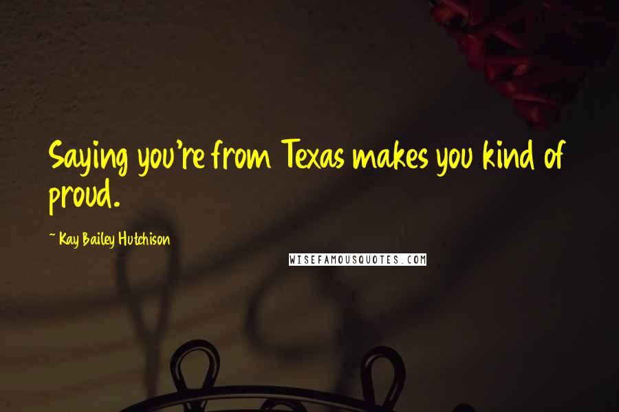 Kay Bailey Hutchison Quotes: Saying you're from Texas makes you kind of proud.