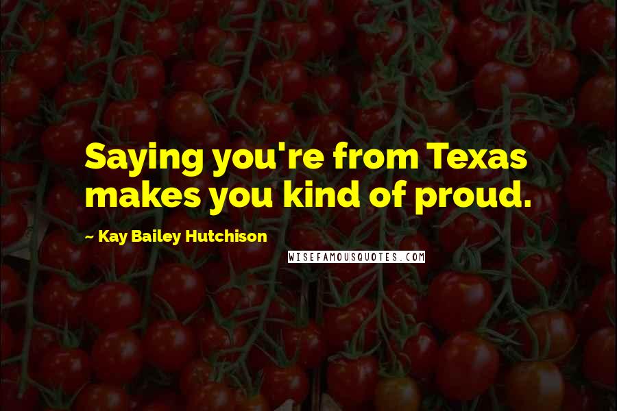 Kay Bailey Hutchison Quotes: Saying you're from Texas makes you kind of proud.