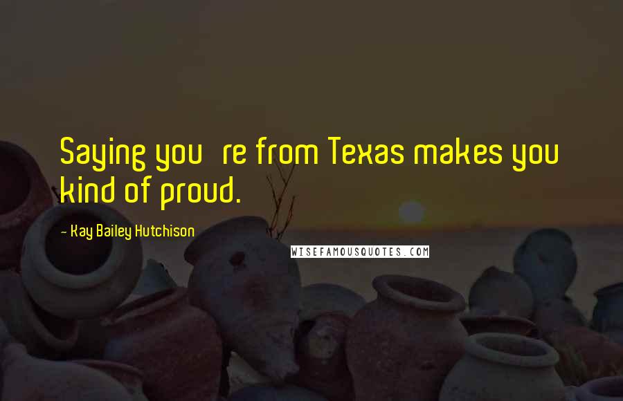 Kay Bailey Hutchison Quotes: Saying you're from Texas makes you kind of proud.