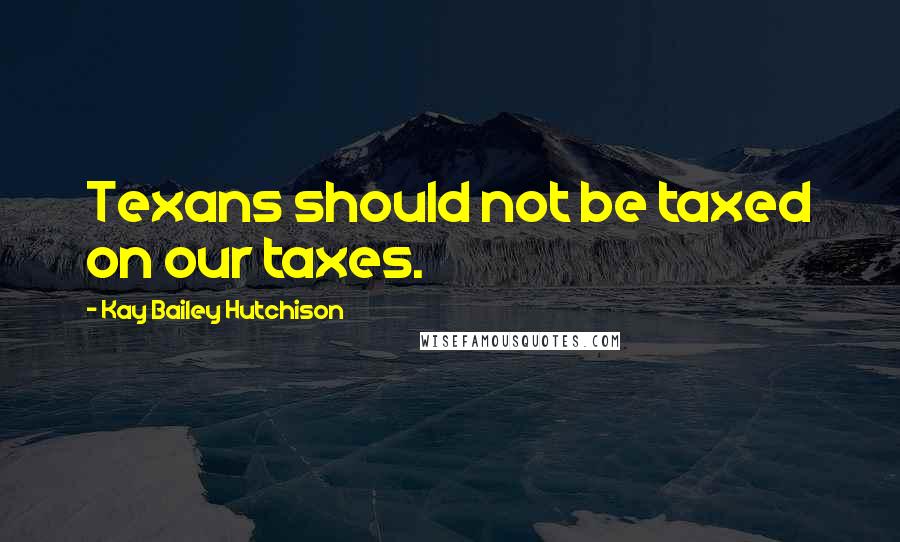 Kay Bailey Hutchison Quotes: Texans should not be taxed on our taxes.