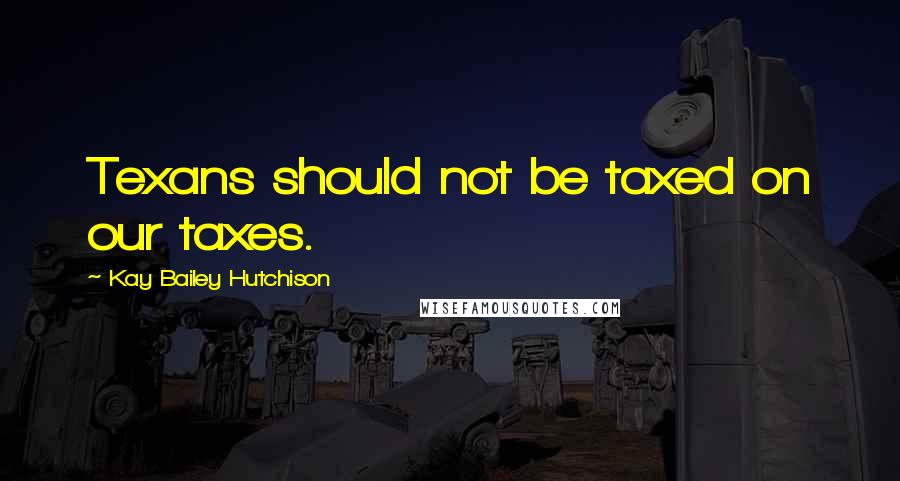 Kay Bailey Hutchison Quotes: Texans should not be taxed on our taxes.