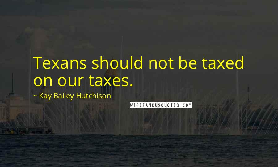 Kay Bailey Hutchison Quotes: Texans should not be taxed on our taxes.