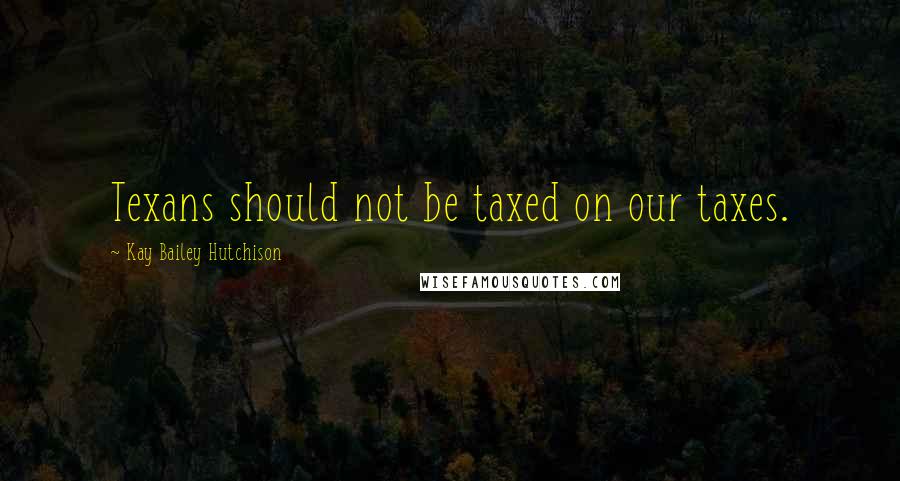 Kay Bailey Hutchison Quotes: Texans should not be taxed on our taxes.