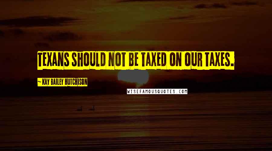 Kay Bailey Hutchison Quotes: Texans should not be taxed on our taxes.