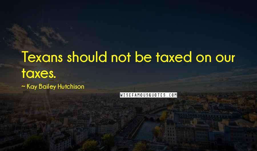 Kay Bailey Hutchison Quotes: Texans should not be taxed on our taxes.