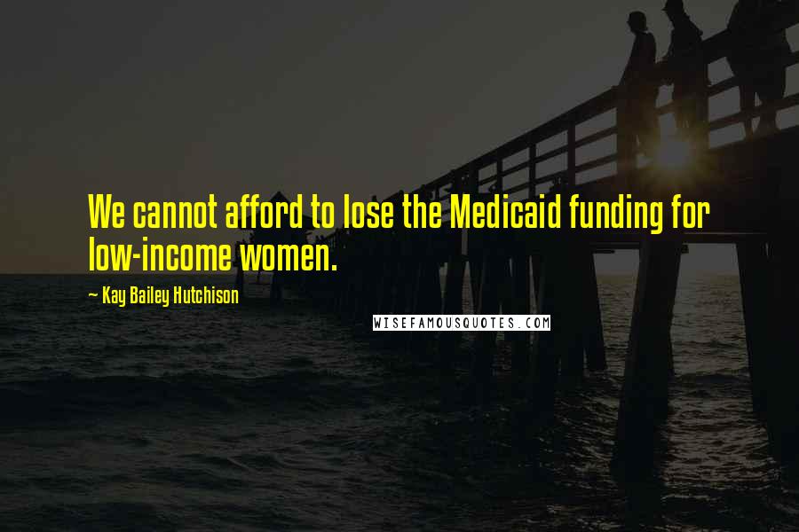 Kay Bailey Hutchison Quotes: We cannot afford to lose the Medicaid funding for low-income women.