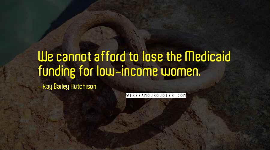 Kay Bailey Hutchison Quotes: We cannot afford to lose the Medicaid funding for low-income women.